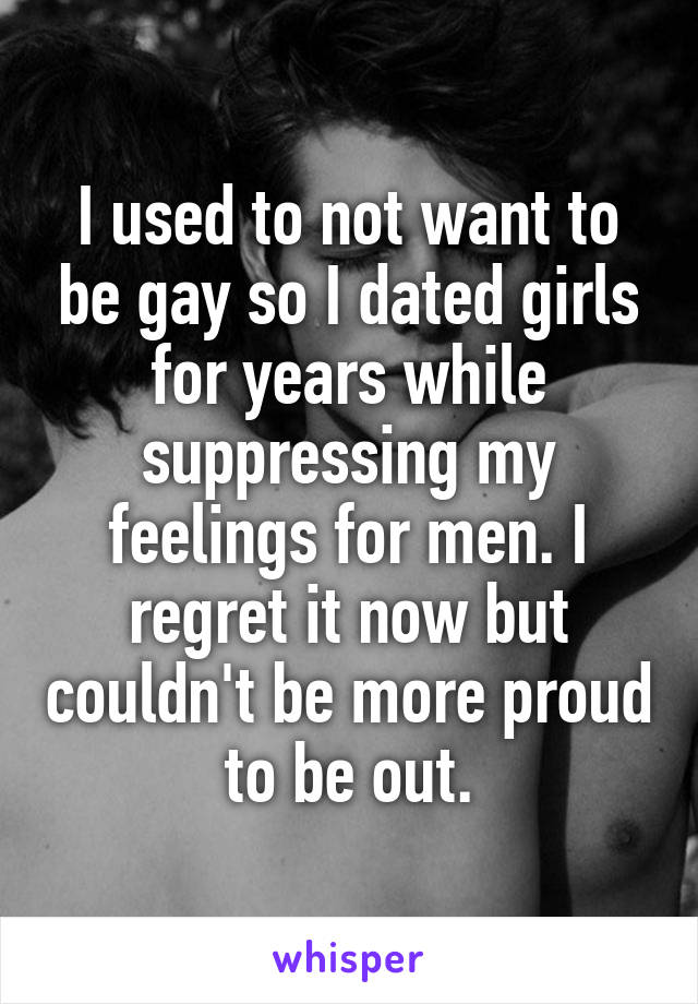 I used to not want to be gay so I dated girls for years while suppressing my feelings for men. I regret it now but couldn't be more proud to be out.