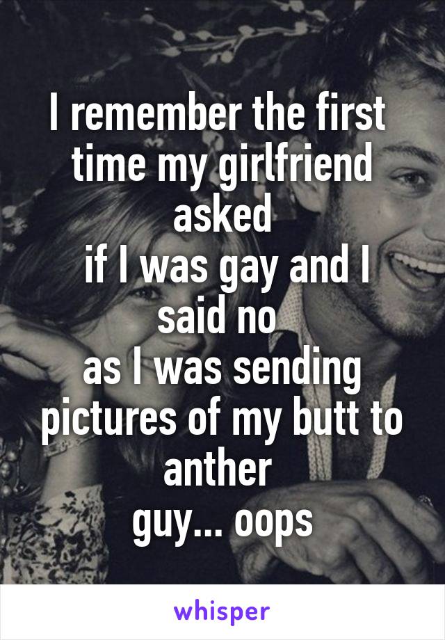 I remember the first 
time my girlfriend asked
 if I was gay and I said no 
as I was sending pictures of my butt to anther 
guy... oops