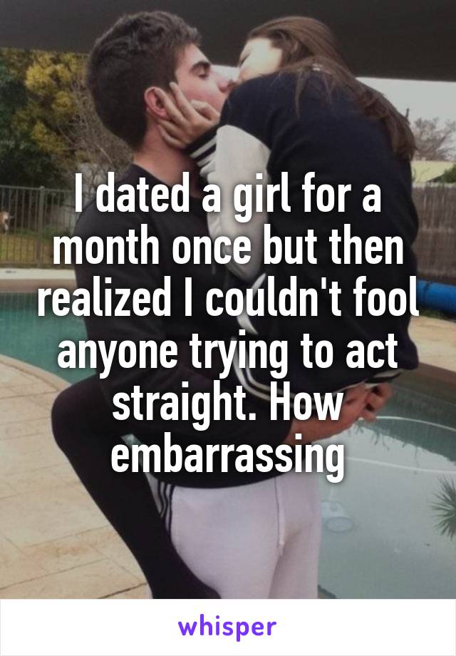 I dated a girl for a month once but then realized I couldn't fool anyone trying to act straight. How embarrassing