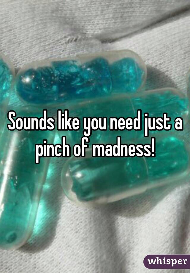 Sounds like you need just a pinch of madness!