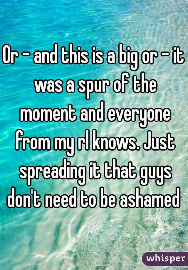 Or - and this is a big or - it was a spur of the moment and everyone from my rl knows. Just spreading it that guys don't need to be ashamed 