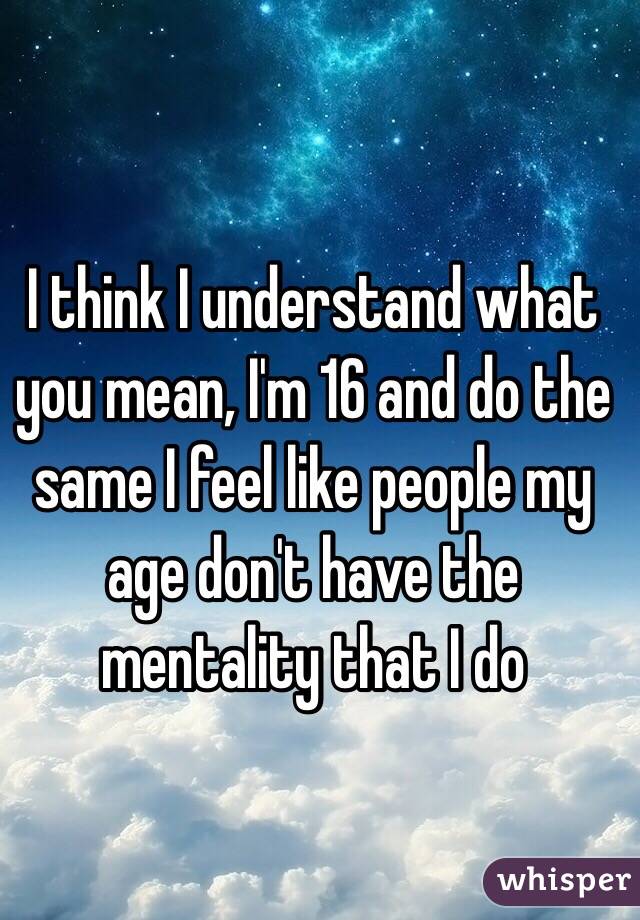 I think I understand what you mean, I'm 16 and do the same I feel like people my age don't have the mentality that I do