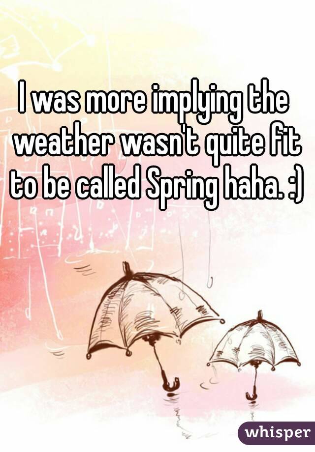 I was more implying the weather wasn't quite fit to be called Spring haha. :)
