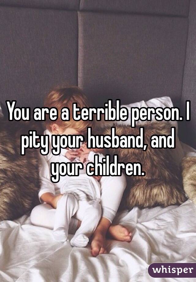 You are a terrible person. I pity your husband, and your children.