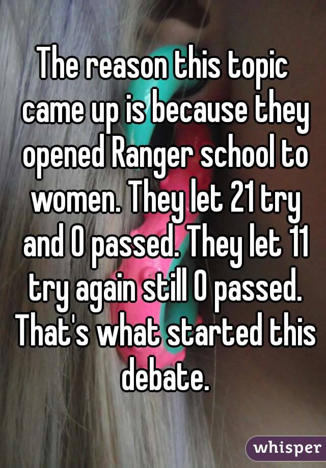 The reason this topic came up is because they opened Ranger school to women. They let 21 try and 0 passed. They let 11 try again still 0 passed. That's what started this debate.