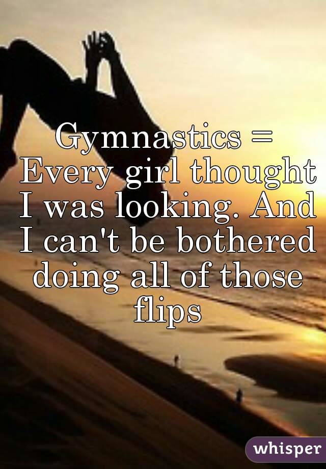 Gymnastics = Every girl thought I was looking. And I can't be bothered doing all of those flips