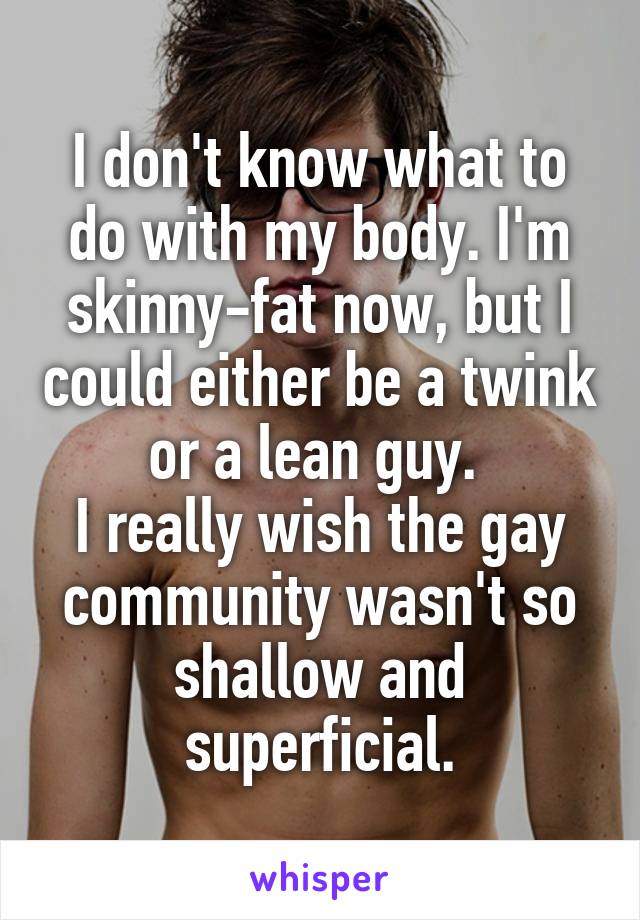 I don't know what to do with my body. I'm skinny-fat now, but I could either be a twink or a lean guy. 
I really wish the gay community wasn't so shallow and superficial.