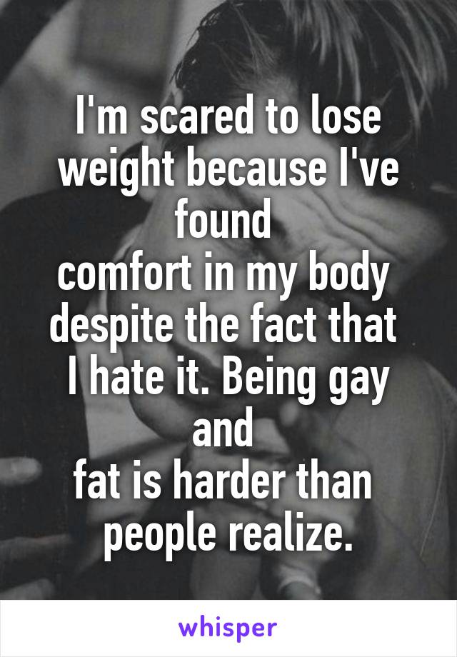 I'm scared to lose weight because I've found 
comfort in my body 
despite the fact that 
I hate it. Being gay and 
fat is harder than 
people realize.