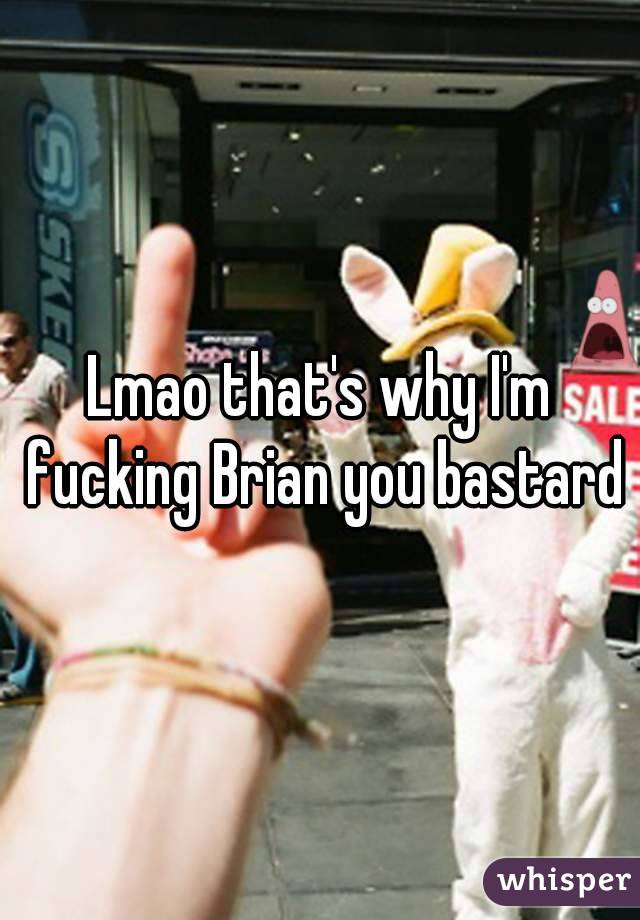 Lmao that's why I'm fucking Brian you bastard