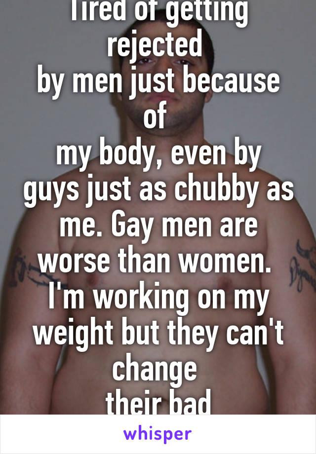 Tired of getting rejected 
by men just because of 
my body, even by guys just as chubby as me. Gay men are worse than women. 
I'm working on my weight but they can't change 
their bad personalities 