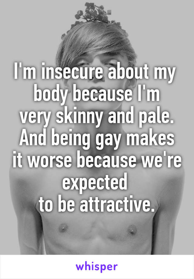 I'm insecure about my 
body because I'm very skinny and pale. And being gay makes it worse because we're expected 
to be attractive.