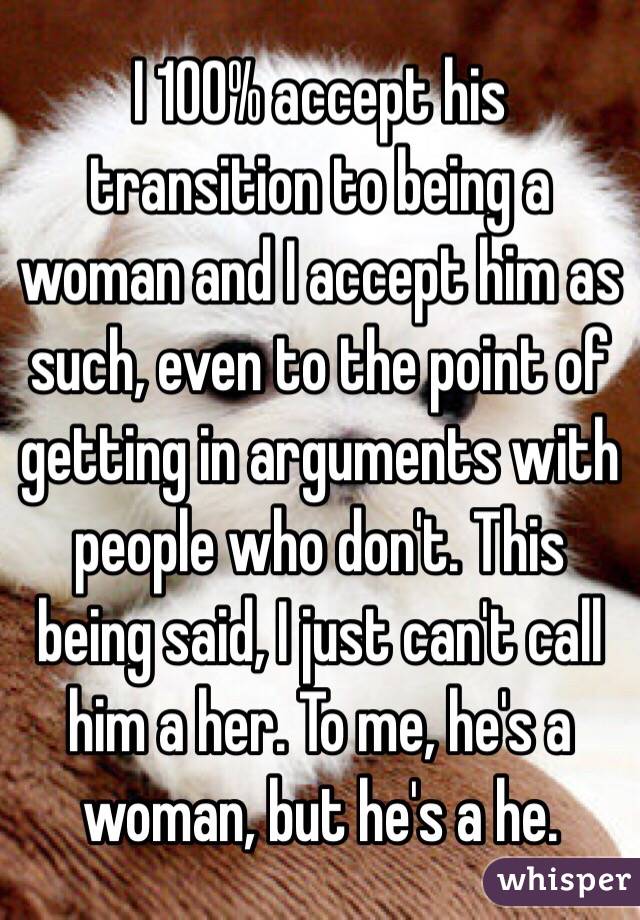 I 100% accept his transition to being a woman and I accept him as such, even to the point of getting in arguments with people who don't. This being said, I just can't call him a her. To me, he's a woman, but he's a he.
