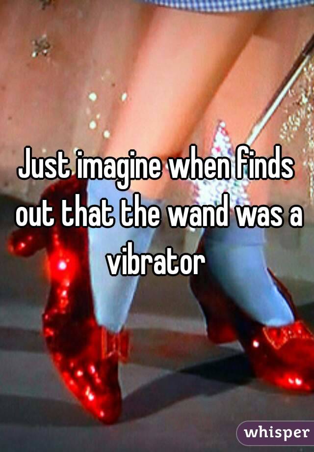 Just imagine when finds out that the wand was a vibrator 