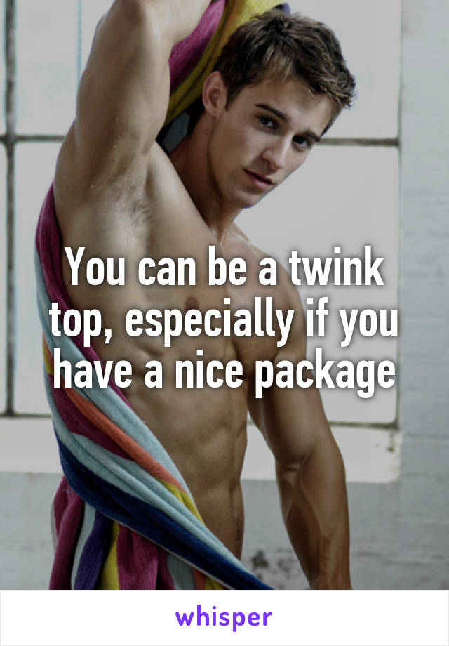 You can be a twink top, especially if you have a nice package