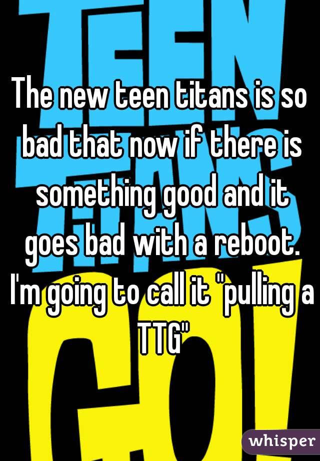 The new teen titans is so bad that now if there is something good and it goes bad with a reboot. I'm going to call it "pulling a TTG"