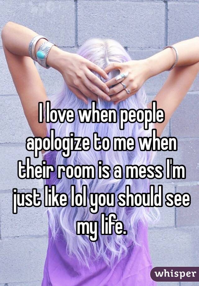 I love when people apologize to me when their room is a mess I'm just like lol you should see my life.