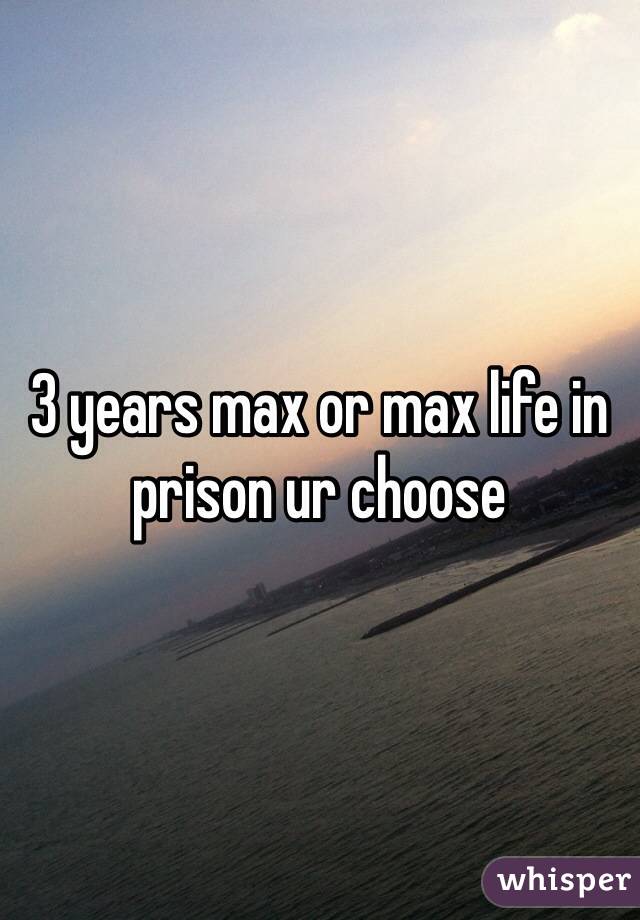 3 years max or max life in prison ur choose 