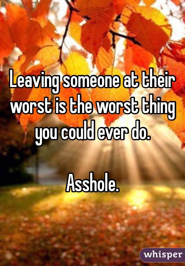 Leaving someone at their worst is the worst thing you could ever do. 

Asshole. 