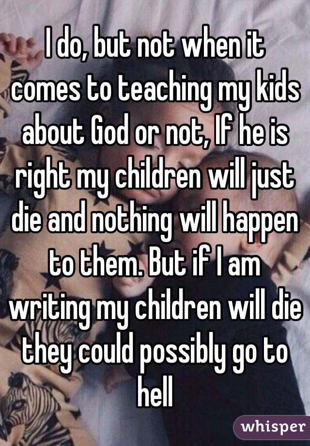 I do, but not when it comes to teaching my kids about God or not, If he is right my children will just die and nothing will happen to them. But if I am writing my children will die they could possibly go to hell