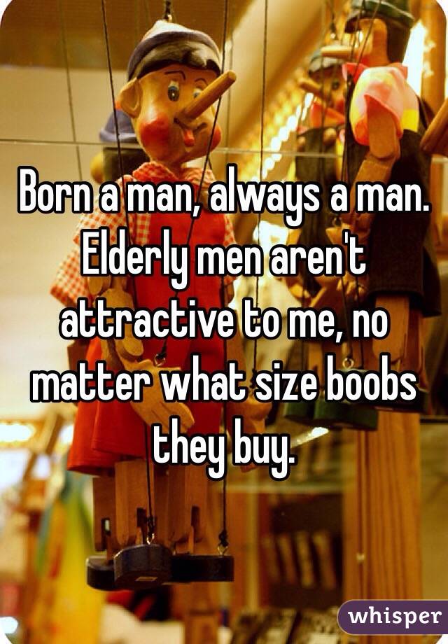 Born a man, always a man. Elderly men aren't attractive to me, no matter what size boobs they buy. 