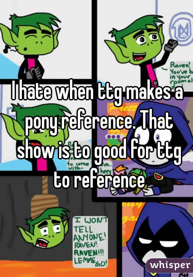 I hate when ttg makes a pony reference. That show is to good for ttg to reference