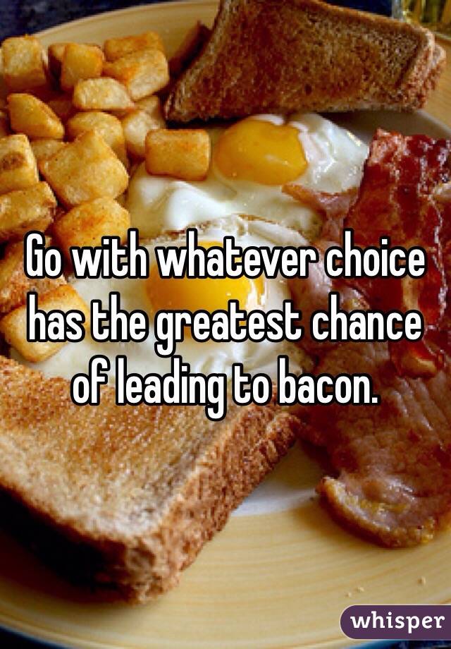 Go with whatever choice has the greatest chance of leading to bacon.