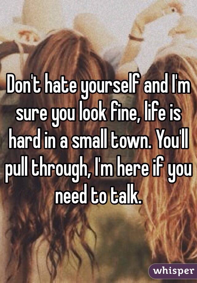 Don't hate yourself and I'm sure you look fine, life is hard in a small town. You'll pull through, I'm here if you need to talk. 