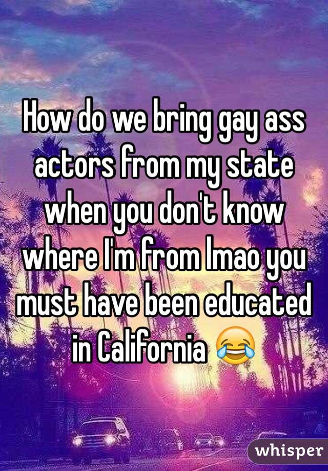 How do we bring gay ass actors from my state when you don't know where I'm from lmao you must have been educated in California 😂