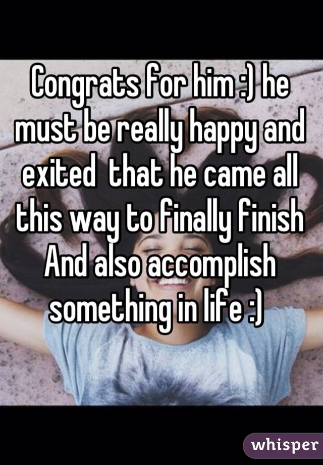 Congrats for him :) he must be really happy and exited  that he came all this way to finally finish And also accomplish something in life :) 