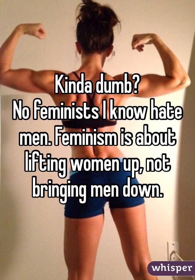 Kinda dumb?
No feminists I know hate men. Feminism is about lifting women up, not bringing men down.