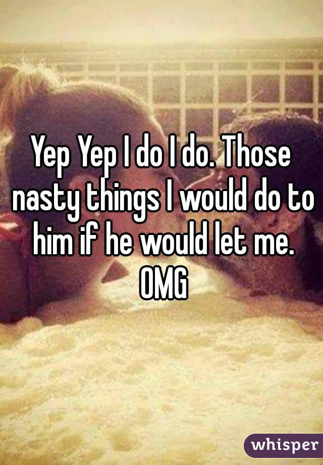 Yep Yep I do I do. Those nasty things I would do to him if he would let me. OMG