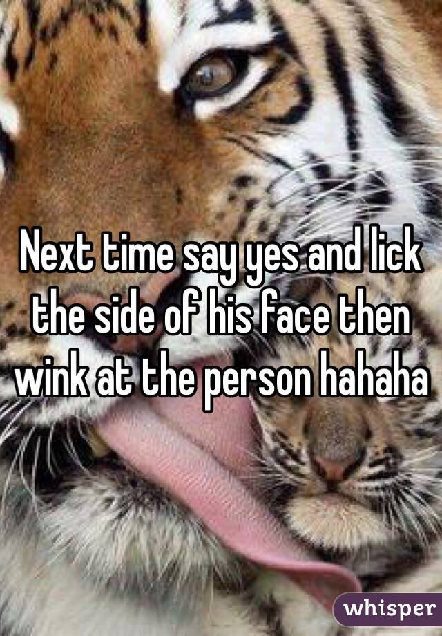 Next time say yes and lick the side of his face then wink at the person hahaha