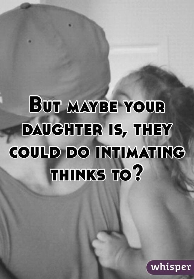 But maybe your daughter is, they could do intimating thinks to?