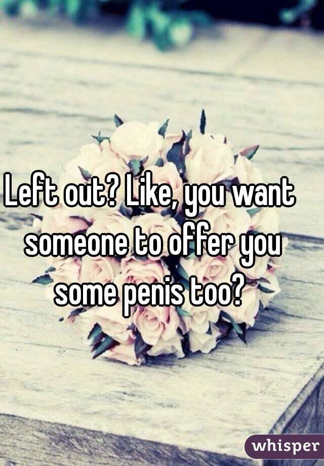 Left out? Like, you want someone to offer you some penis too? 