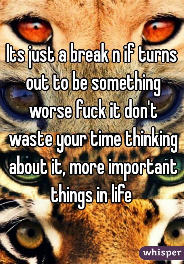 Its just a break n if turns out to be something worse fuck it don't waste your time thinking about it, more important things in life 