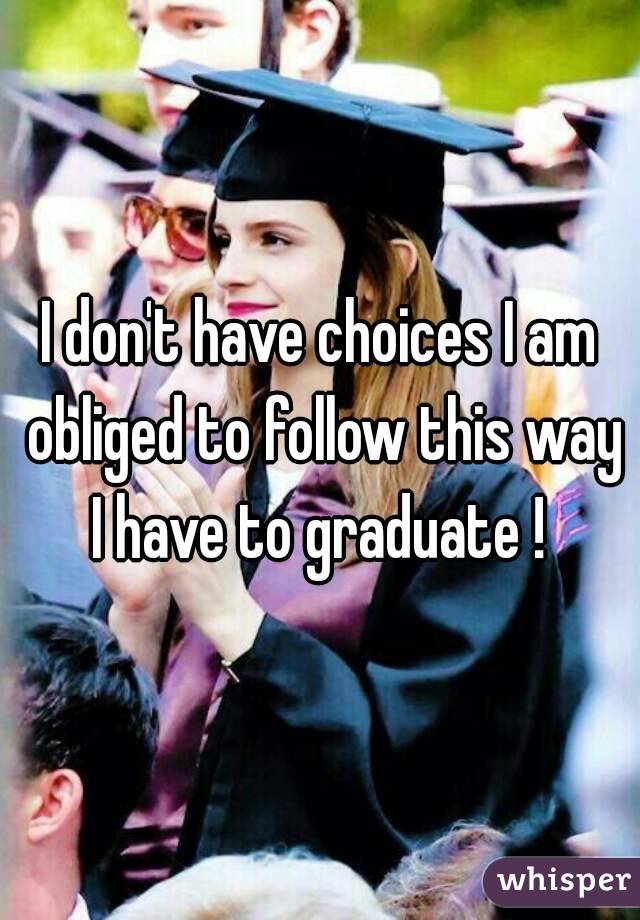 I don't have choices I am obliged to follow this way I have to graduate ! 