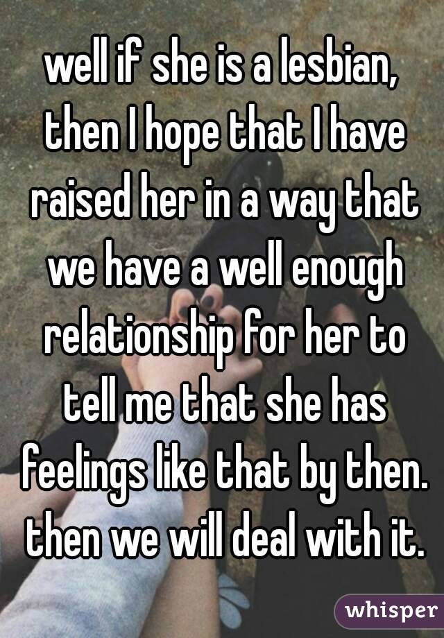 well if she is a lesbian, then I hope that I have raised her in a way that we have a well enough relationship for her to tell me that she has feelings like that by then. then we will deal with it.