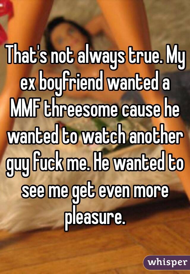 That's not always true. My ex boyfriend wanted a MMF threesome cause he wanted to watch another guy fuck me. He wanted to see me get even more pleasure. 