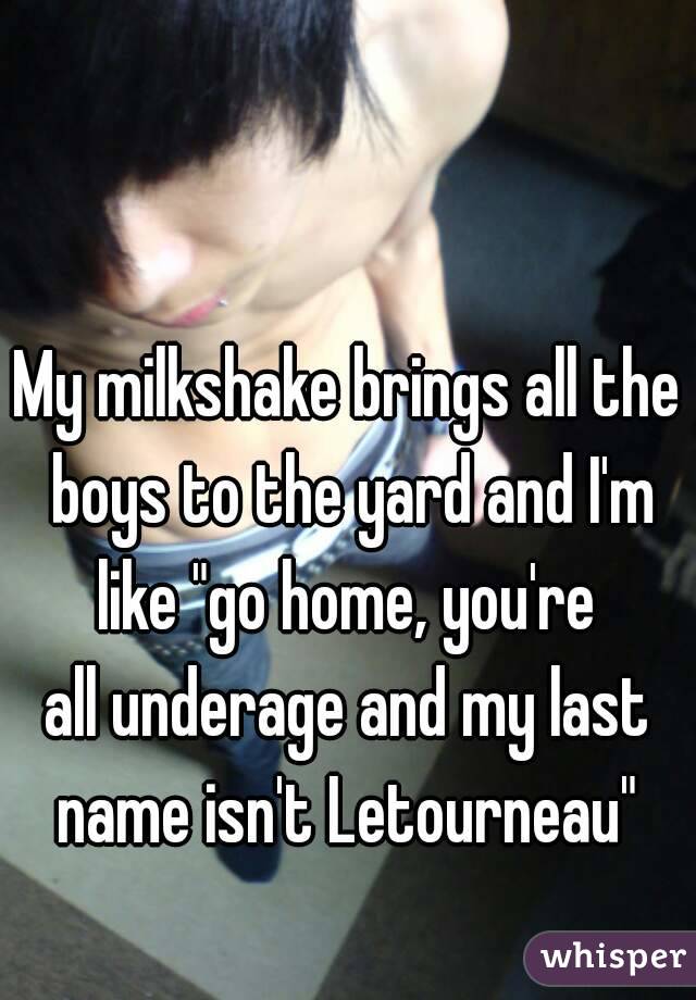 My milkshake brings all the boys to the yard and I'm like "go home, you're 
all underage and my last name isn't Letourneau" 