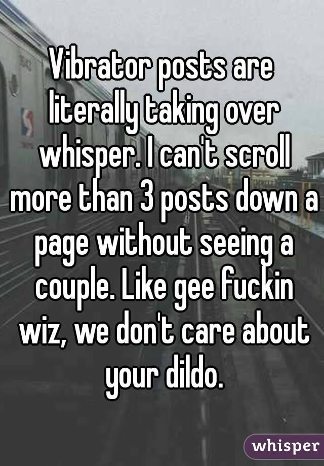 Vibrator posts are literally taking over whisper. I can't scroll more than 3 posts down a page without seeing a couple. Like gee fuckin wiz, we don't care about your dildo.