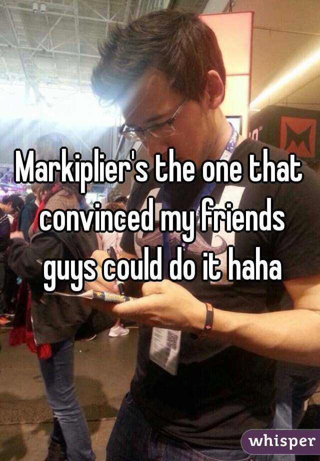 Markiplier's the one that convinced my friends guys could do it haha