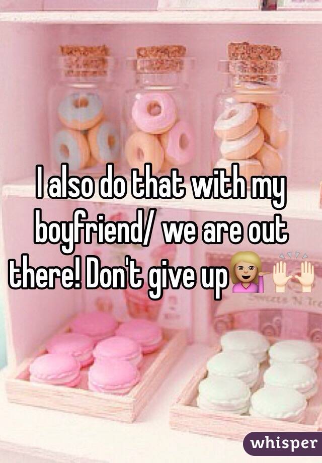 I also do that with my boyfriend/ we are out there! Don't give up💁🏼🙌🏻