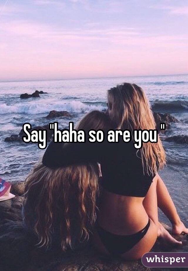 Say "haha so are you "