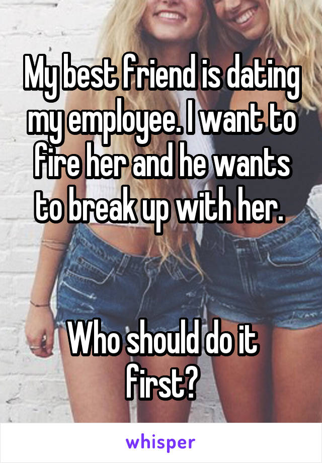 My best friend is dating my employee. I want to fire her and he wants to break up with her. 


Who should do it first?