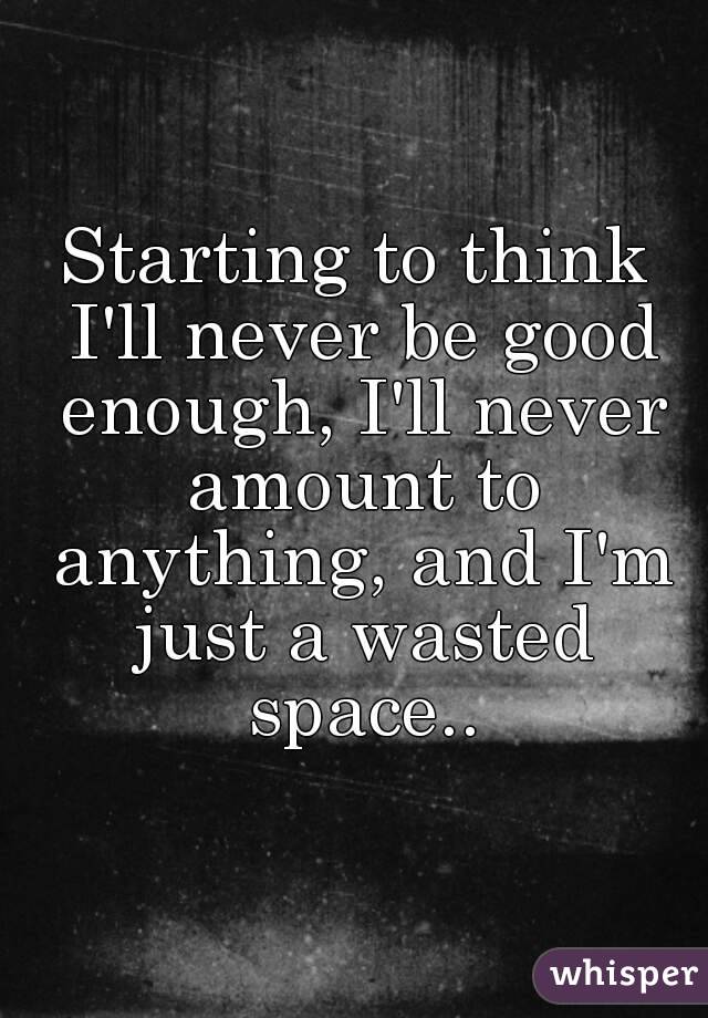 Starting to think I'll never be good enough, I'll never amount to anything, and I'm just a wasted space..