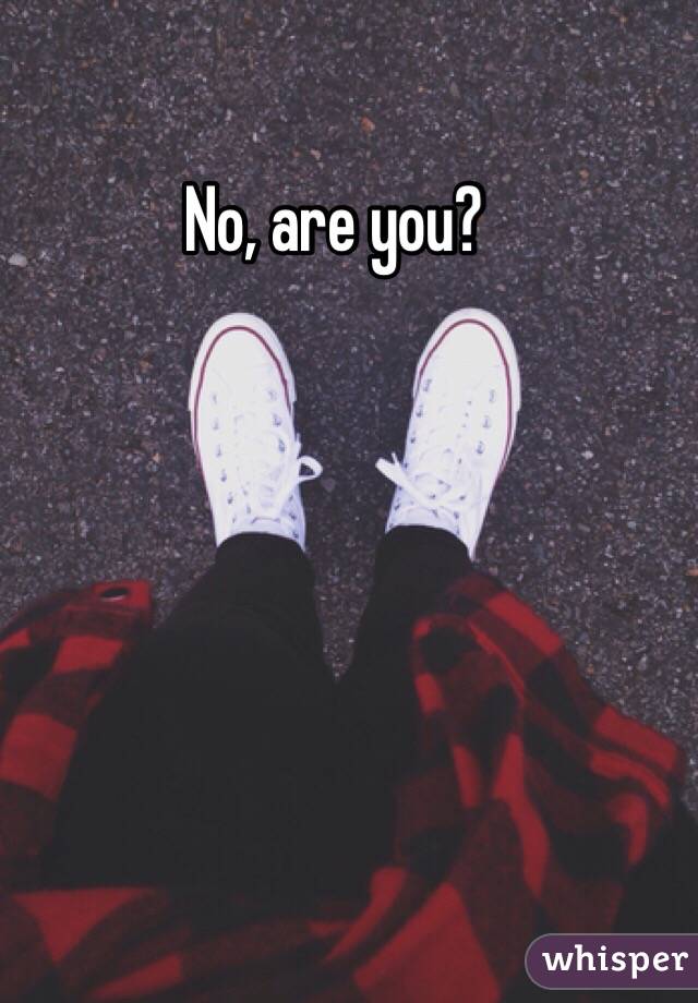 No, are you?