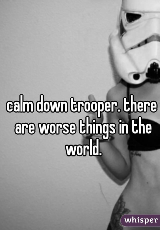 calm down trooper. there are worse things in the world.
