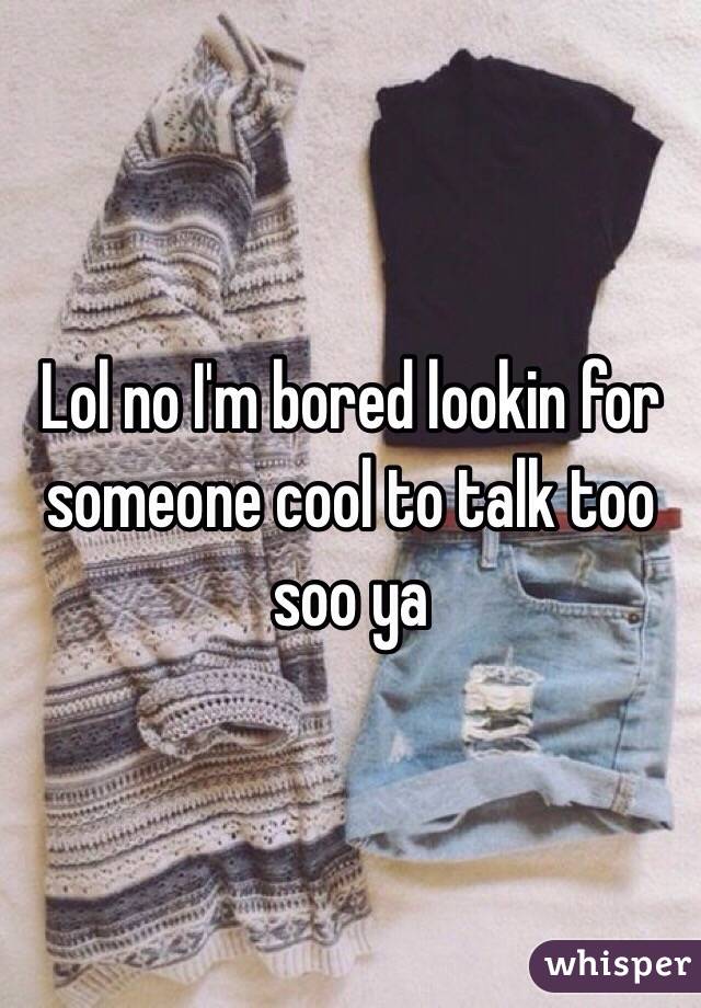Lol no I'm bored lookin for someone cool to talk too soo ya 