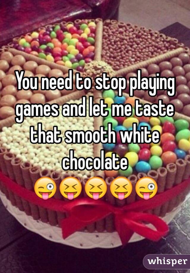 You need to stop playing games and let me taste that smooth white chocolate 
😜😝😝😝😜