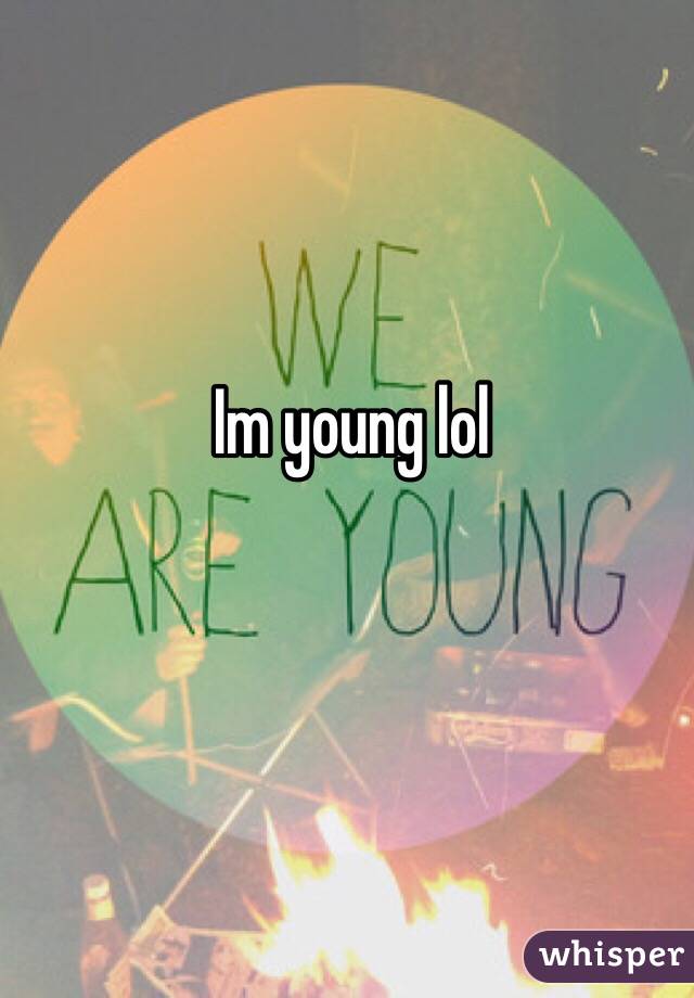 Im young lol 